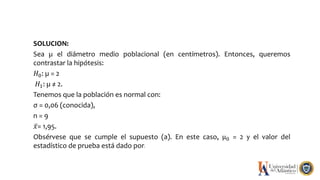 SOLUCION:
Sea µ el diámetro medio poblacional (en centímetros). Entonces, queremos
contrastar la hipótesis:
𝐻0: µ = 2
𝐻1: µ ≠ 2.
Tenemos que la población es normal con:
σ = 0,06 (conocida),
n = 9
𝑥= 1,95.
Obsérvese que se cumple el supuesto (a). En este caso, µ0 = 2 y el valor del
estadístico de prueba está dado por:
 