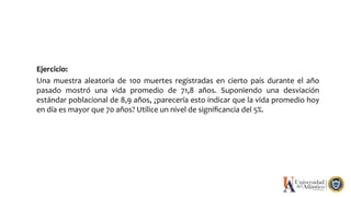 Ejercicio:
Una muestra aleatoria de 100 muertes registradas en cierto país durante el año
pasado mostró una vida promedio de 71,8 años. Suponiendo una desviación
estándar poblacional de 8,9 años, ¿parecería esto indicar que la vida promedio hoy
en día es mayor que 70 años? Utilice un nivel de signiﬁcancia del 5%.
 