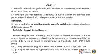 VALOR – P
La elección del nivel de significación, tal y como se ha comentado anteriormente,
es en cierta forma arbitraria.
Sin embargo, una vez obtenida la muestra, se puede calcular una cantidad que
permite resumir el resultado del experimento de manera objetiva.
Definición.
El valor p es el nivel de significancia más pequeño posible que conduce al rechazo
de la hipótesis nula 𝐻0.
Definición de nivel de significancia.
El nivel de significación es el riesgo o la probabilidad que voluntariamente asume
el investigador de equivocarse al rechazar la hipótesis nula, cuando en realidad es
cierta. Este riesgo se establece normalmente en 0.10 (90%); 0.05 (95%) ó 0.01
(99%).
 Si p < 0.05 se considera significativo, en cuyo caso se rechaza la hipótesis nula
 Si p> 0.05 se considera no significativo en cuyo caso no se rechaza la hipótesis
nula.
 
