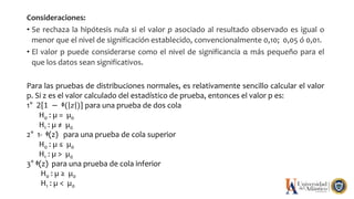 Consideraciones:
• Se rechaza la hipótesis nula si el valor p asociado al resultado observado es igual o
menor que el nivel de significación establecido, convencionalmente 0,10; 0,05 ó 0,01.
• El valor p puede considerarse como el nivel de significancia α más pequeño para el
que los datos sean significativos.
Para las pruebas de distribuciones normales, es relativamente sencillo calcular el valor
p. Si z es el valor calculado del estadístico de prueba, entonces el valor p es:
1° 2 1 − ᶲ( 𝑧 ) para una prueba de dos cola
H0 : µ = µ0
H1 : µ ≠ µ0
2° 1- ᶲ(z) para una prueba de cola superior
H0 : µ ≤ µ0
H1 : µ > µ0
3° ᶲ(z) para una prueba de cola inferior
H0 : µ ≥ µ0
H1 : µ < µ0
 