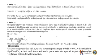 EJEMPLO:
si el valor calculado de z = 3,25 y supongamos que el tipo de hipótesis es de dos cola , el valor p es:
Valor-P = 2 1 − ᶲ( 𝑧 ) = 2 1 − ᶲ(3,25) = 0,0012
Por tanto H0 : µ = µ0 se rechaza con cualquier nivel de significancia α ≥ p = 0,0012
Entonces la hipótesis nula 𝐻0 será rechazada si α = 0,01, pero no será rechazada si α = 0,001.
EJEMPLO:
El espesor objetivo de obleas de silicio utilizadas en cierto tipo de circuito integrado es de 245 m. De una
muestra de 50 obleas, cada una con un espesor determinado, se obtiene una media de espesor de 246.18
m y una desviación estándar de 3.60 m. ¿Sugieren estos datos que el espesor de oblea promedio
verdadero es algún otro diferente del valor objetivo.
H0 : µ = 245
H1 : µ ≠ 245
z =
𝑥−µ
σ
𝑛
=
246,18−245
3,60
50
=2,32
Determinación del valor P: Como la prueba es de dos colas, Valor P = 2(1 -ᶲ(2.32)) = 0.0204
CONCLUSION:
Con un nivel significativo de 0.01, 𝐻0 no sería rechazada puesto que 0.0204 > 0.01. A este nivel de
significación, existe suficiente evidencia para concluir que el espesor promedio
verdadero difiere del valor objetivo.
 