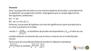 Teorema:
Sea 𝑝 la proporción de éxitos en una muestra aleatoria de tamaño n, procedente de
un población con proporción p éxitos. Supongamos que se cumple alguna de las
dos siguientes condiciones:
(a) n ≥ 30;
(b) np ≥ 5 y n(1−p) ≥ 5.
Entonces, una prueba de hipótesis con nivel de signiﬁcancia α para la proporción p
es como se presenta en la tabla.
siendo Z =
𝑝−𝑝0
𝑝0(1−𝑝0)
𝑛
, el estadístico de prueba correspondiente y 𝑍α/2 el valor de una
variable aleatoria a la derecha del cual se tiene un área de α/2 en la distribución
normal.
Para el caso de una población ﬁnita de tamaño N, debemos reemplazar
𝑝0(1−𝑝0)
𝑛
por la cantidad
𝑝0(1−𝑝0)
𝑛
𝑁−𝑛
𝑁−1
 