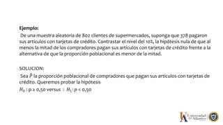 Ejemplo:
De una muestra aleatoria de 802 clientes de supermercados, suponga que 378 pagaron
sus artículos con tarjetas de crédito. Contrastar el nivel del 10%, la hipótesis nula de que al
menos la mitad de los compradores pagan sus artículos con tarjetas de crédito frente a la
alternativa de que la proporción poblacional es menor de la mitad.
SOLUCION:
Sea 𝑃 la proporción poblacional de compradores que pagan sus artículos con tarjetas de
crédito. Queremos probar la hipótesis
𝐻0 : p ≥ 0,50 versus : 𝐻1: 𝑝 < 0,50
 