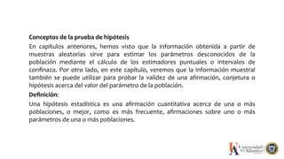 Conceptos de la prueba de hipótesis
En capítulos anteriores, hemos visto que la información obtenida a partir de
muestras aleatorias sirve para estimar los parámetros desconocidos de la
población mediante el cálculo de los estimadores puntuales o intervalos de
conﬁnaza. Por otro lado, en este capítulo, veremos que la información muestral
también se puede utilizar para probar la validez de una afirmación, conjetura o
hipótesis acerca del valor del parámetro de la población.
Deﬁnición:
Una hipótesis estadística es una aﬁrmación cuantitativa acerca de una o más
poblaciones, o mejor, como es más frecuente, aﬁrmaciones sobre uno o más
parámetros de una o más poblaciones.
 