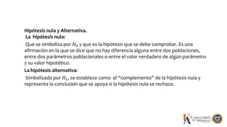 Hipótesis nula y Alternativa.
La hipótesis nula:
Que se simboliza por 𝐻0 y que es la hipótesis que se debe comprobar. Es una
aﬁrmación en la que se dice que no hay diferencia alguna entre dos poblaciones,
entre dos parámetros poblacionales o entre el valor verdadero de algún parámetro
y su valor hipotético.
La hipótesis alternativa:
Simbolizada por 𝐻1, se establece como el “complemento” de la hipótesis nula y
representa la conclusión que se apoya si la hipótesis nula se rechaza.
 