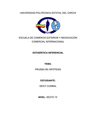 UNIVERSIDAD POLITÉCNICA ESTATAL DEL CARCHI




ESCUELA DE COMERCIO EXTERIOR Y NEGOCIACIÓN
         COMERCIAL INTERNACIONAL



         ESTADÍSTICA INFERENCIAL



                   TEMA:

           PRUEBA DE HIPÓTESIS



               ESTUDIANTE:

              DEICY CUMBAL



              NIVEL: SEXTO “A”
 