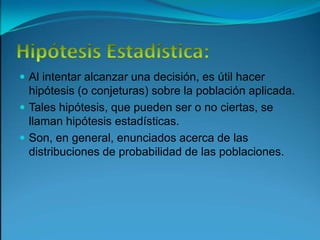 Hipótesis Estadística:Al intentar alcanzar una decisión, es útil hacer hipótesis (o conjeturas) sobre la población aplicada.Tales hipótesis, que pueden ser o no ciertas, se llaman hipótesis estadísticas.Son, en general, enunciados acerca de las distribuciones de probabilidad de las poblaciones.