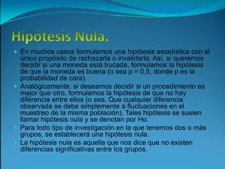 Hipótesis Nula.En muchos casos formulamos una hipótesis estadística con el único propósito de rechazarla o invalidarla. Así, si queremos decidir si una moneda está trucada, formulamos la hipótesis de que la moneda es buena (o sea p = 0,5, donde p es la probabilidad de cara).Analógicamente, si deseamos decidir si un procedimiento es mejor que otro, formulamos la hipótesis de que no hay diferencia entre ellos (o sea. Que cualquier diferencia observada se debe simplemente a fluctuaciones en el muestreo de la misma población). Tales hipótesis se suelen llamar hipótesis nula y se denotan por Ho.Para todo tipo de investigación en la que tenemos dos o más grupos, se establecerá una hipótesis nula.La hipótesis nula es aquella que nos dice que no existen diferencias significativas entre los grupos.