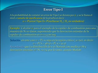 Solución: en este caso a = P( x caiga en la región crítica | m=50), es decir:a = P( x < 48.5) + P( x > 51.5)Recordando que La distribución de x es Normal con media m=50 y desviación estándar s/N =0.79, por lo tanto, usando Matlab: ___Error Tipo IA la probabilidad de cometer un error de Tipo I se denota por a, y se le llama el nivel o tamaño de significancia de la prueba es decira = P(error Tipo I)= P(rechazar H0 | H0 es verdadera)Ejemplo: Calcular a para el ejemplo de la rapidez de combustión para una muestra de N=10 datos, suponiendo que la desviación estándar de la rapidez de combustión es s=2.5 cm/seg._