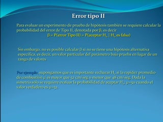 Error tipo IIPara evaluar un experimento de prueba de hipótesis también se requiere calcular la probabilidad del error de Tipo II, denotada por b, es decirb = P(error Tipo II) = P(aceptar H0 | H0 es falsa)Sin embargo, no es posible calcular b si no se tiene una hipótesis alternativa específica, es decir, un valor particular del parámetro bajo prueba en lugar de un rango de valoresPor ejemplo, supongamos que es importante rechazar H0 si la rapidez promedio de combustión m es mayor que 52 cm/seg o menor que 48 cm/seg. Dada la simetría sólo se requiere evaluar la probabilidad de aceptar H0: m=50 cuando el valor verdadero es m=52.