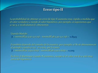 Error tipo IILa probabilidad de obtener un error de tipo II aumenta muy rápido a medida que el valor verdadero m tiende al valor hipotético, por ejemplo, si suponemos que m=50.5, y recalculamos b, obtenemosUsando Matlab:b = normcdf(51.5,50.5,0.79) - normcdf(48.5,50.5,0.79) = 0.8923b también depende del tamaño de la muestra, por ejemplo, si N=16 obtenemos en el ejemplo cuando m=52:  s=0.625, por lo tantob = normcdf(51.5,52,0.625) - normcdf(48.5,52,0.625) = 0.2119Es decir, b disminuye cuando N aumenta, excepto si el valor real de m está muy cerca del hipotético