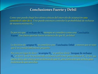Conclusiones Fuerte y DébilComo uno puede elegir los valores críticos del intervalo de aceptación uno controla el valor de a. Uno puede entonces controlar la probabilidad de rechazar de manera errónea H0.Es por eso que el rechazo de H0 siempre se considera como una Conclusión Fuerte. (los datos aportan fuerte evidencia de que H0 es falsa)La decisión de aceptar H0 se considera una Conclusión Débil, a menos que se sepa que b es considerablemente pequeño.Por esto en lugar de decir “se acepta H0” se prefiere decir “incapaz de rechazar H0”, es decir, no se ha encontrado evidencia suficiente para rechazar H0. O sea, no quiere decir que exista gran evidencia de que H0 sea cierta sino que no hay gran evidencia de que sea falsa.