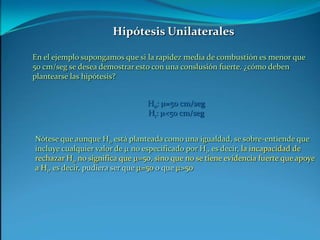 Hipótesis UnilateralesEn el ejemplo supongamos que si la rapidez media de combustión es menor que 50 cm/seg se desea demostrar esto con una conslusión fuerte. ¿cómo deben plantearse las hipótesis?H0: m=50 cm/segH1: m<50 cm/segNótese que aunque H0 está planteada como una igualdad, se sobre-entiende que incluye cualquier valor de m no especificado por H1, es decir, la incapacidad de rechazar H0 no significa que m=50, sino que no se tiene evidencia fuerte que apoye a H1, es decir, pudiera ser que m=50 o que m>50