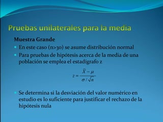 Pruebas unilaterales para la mediaMuestra GrandeEn este caso (n>30) se asume distribución normalPara pruebas de hipótesis acerca de la media de una población se emplea el estadígrafo zSe determina si la desviación del valor numérico en estudio es lo suficiente para justificar el rechazo de la hipótesis nula 