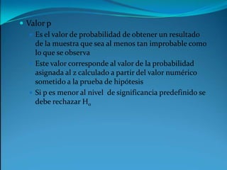 Valor pEs el valor de probabilidad de obtener un resultado de la muestra que sea al menos tan improbable como lo que se observaEste valor corresponde al valor de la probabilidad asignada al z calculado a partir del valor numérico sometido a la prueba de hipótesis Si p es menor al nivel  de significancia predefinido se debe rechazar H0