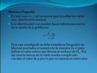 Muestra PequeñaEn este caso (n < 30) se asume que la población tiene una  distribución normalCon distribución t se pueden hacer inferencias acerca de la media de la poblaciónPara este estadígrafo se debe considerar los grados de libertad asociados al tamaño de la muestra (n-1) para definir el valor crítico que llevará al rechazo de H0. Por las características de la tabla resulta complicado calcular el valor de p por lo que se expresa en intervalos
