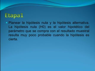 Etapa1Planear la hipótesis nula y la hipótesis alternativa. La hipótesis nula (H0) es el valor hipotético del parámetro que se compra con el resultado muestral resulta muy poco probable cuando la hipótesis es cierta.