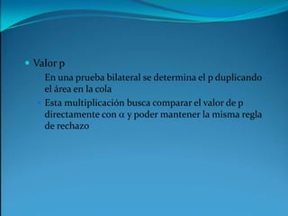 Valor pEn una prueba bilateral se determina el p duplicando el área en la colaEsta multiplicación busca comparar el valor de p directamente con a y poder mantener la misma regla de rechazo