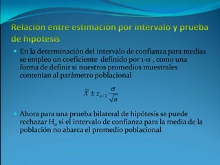 Relación entre estimación por intervalo y prueba de hipótesisEn la determinación del intervalo de confianza para medias se empleo un coeficiente  definido por 1-a , como una forma de definir si nuestros promedios muestrales contenían al parámetro poblacional Ahora para una prueba bilateral de hipótesis se puede rechazar H0 si el intervalo de confianza para la media de la población no abarca el promedio poblacional