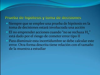 Prueba de hipótesis y toma de decisionesSiempre que se emplee una prueba de hipótesis en la toma de decisiones estará involucrada una acciónEl no emprender acciones cuando “no se rechaza H0” está dado por el riesgo de cometer error tipo IIPara disminuir esta incertidumbre se debe calcular este error. Otra forma descrita tiene relación con el tamaño de la muestra a estudiar  