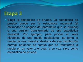 Etapa 3Elegir la estadística de prueba. La estadística de prueba puede ser la estadística muestral (el estimador no segado del parámetro que se prueba) o una versión transformada de esa estadística muestral. Por ejemplo, para probar el valor hipotético de una media poblacional, se toma la media de una muestra aleatoria de esa distribución normal, entonces es común que se transforme la media en un valor z el cual, a su vez, sirve como estadística de prueba.