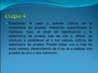 Etapa 4Establecer el valor o valores críticos de la estadística de prueba. Habiendo especificado la hipótesis nula, el nivel de significancia y la estadística de prueba que se van a utilizar, se produce a establecer el o los valores críticos de estadística de prueba. Puede haber uno o más de esos valores, dependiendo de si se va a realizar una prueba de uno o dos extremos.