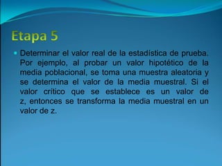 Etapa 5Determinar el valor real de la estadística de prueba. Por ejemplo, al probar un valor hipotético de la media poblacional, se toma una muestra aleatoria y se determina el valor de la media muestral. Si el valor crítico que se establece es un valor de z, entonces se transforma la media muestral en un valor de z.