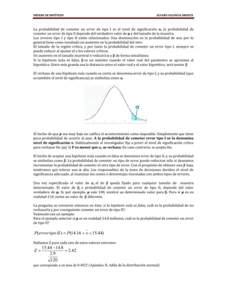 PRUEBA DE HIPÓTESIS                                                             ÁLVARO VALENCIA OROZCO



La probabilidad de cometer un error de tipo I es el nivel de significación , la probabilidad de
cometer un error de tipo II depende del verdadero valor de µ y del tamaño de la muestra.
Los errores tipo I y tipo II están relacionados. Una disminución en la probabilidad de uno por lo
general tiene como resultado un aumento en la probabilidad del otro.
El tamaño de la región crítica, y por tanto la probabilidad de cometer un error tipo I, siempre se
puede reducir al ajustar el o los valores críticos.
Un aumento en el tamaño muestral n reducirá y de forma simultánea.
Si la hipótesis nula es falsa, es un máximo cuando el valor real del parámetro se aproxima al
hipotético. Entre más grande sea la distancia entre el valor real y el valor hipotético, será menor

El rechazo de una hipótesis nula cuando es cierta se denomina error de tipo I, y su probabilidad (que
es también el nivel de significancia) se simboliza como .




El hecho de que p sea muy bajo no califica el acontecimiento como imposible. Simplemente que tiene
poca probabilidad de ocurrir al azar. A la probabilidad de cometer error tipo I se la denomina
nivel de significación Habitualmente el investigador fija a priori el nivel de significación crítico
para rechazar Ho ( ). Si P es menor que , se rechaza. En caso contrario, se acepta Ho.

El hecho de aceptar una hipótesis nula cuando es falsa se denomina error de tipo II, y su probabilidad
se simboliza como . La probabilidad de cometer un tipo de error puede reducirse sólo si deseamos
incrementar la probabilidad de cometer el otro tipo de error. Con el propósito de obtener una baja,
tendremos que tolerar una alta. Los responsables de la toma de decisiones deciden el nivel de
significancia adecuado, al examinar los costos o desventajas vinculadas con ambos tipos de errores.

Una vez especificado el valor de       el de   queda fijado para cualquier tamaño de muestra
determinado. El valor de       o probabilidad de cometer un error de tipo II, depende del valor
verdadero de µ. Si, por ejemplo, µ vale 100, existirá un determinado valor para . Pero si µ es en
realidad 110, existe un valor de diferente.

La pregunta se convierte entonces en ésta: si la hipótesis nula es falsa, cuál es la probabilidad de no
rechazarla y por consiguiente cometer un error de tipo II?.
Veámoslo con un ejemplo:
Para el ejemplo anterior si µ es en realidad 14.8 millones, cuál es la probabilidad de cometer un error
de tipo II?

P(error tipo II )     P(14.16     x 15.44)

Hallamos Z para cada uno de estos valores extremos
     15.44 14.8
Z                     2.42
         2.9
           120
que corresponde a un área de 0.4922 (Apéndice II, tabla de la distribución normal)
 