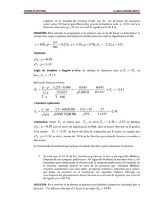 PRUEBA DE HIPÓTESIS                                                                   ÁLVARO VALENCIA OROZCO



                  registros de la Alcaldía de Cumana revela que de los permisos de mudanza
                  autorizados 153 fueron para Maracaibo, pruebe la hipótesis nula p = 0.30 contra la
                  hipótesis alternativa p < 30 con un nivel de significancia del 1 %.

        SOLUCIÓN: Para calcular la proporción p lo primero que se ha de hacer es determinar la
        proporción, luego se plantea una hipótesis unilateral con un nivel de significancia al 1%.

                             153
         n    600,.. p                 0.255,.. p    0.30,..q   0.70,..Z       2.33,.x 153.
                              600
        Hipótesis:

        H0 : p         0.30
        H1 : p         0.30
        Regla de decisión o Región crítica: Se rechaza la Hipótesis nula si: Z c                     Z    es
        decir, Z c          2.33 .

        Aplicando formula se tiene:
                  
                  p     p      0.255 0.300             0.045          0.045
        Zc                                                                       Zc       2.41
                      p.q            0.3x0.7           0.00035       0.0187
                       n               600
        O también Aplicando:

                  x np          153 600(0.30)           153 180          27
        Zc                                                                         2.41
                      npq          600(0.30)(0.70)          126        11,225

        Conclusión: Como Z c es menor que                  Z , es decir, Z c    2.41       2.33 , se rechaza
        H0 : p         0.30 con un nivel de significancia de 0.01. Esto se puede observar en la grafica
        D en donde            Zc       2.41 cae fuera del área de aceptación, por lo tanto, se cumple que
        H1 : p 0.30 , es decir, menos del 30 % de las familias que salen de Cumana, se mudan a
        Maracaibo.

        Se recomienda al estudiante que aplique el método del valor p para solucionar el ejercicio.


             2.   Se sabe que el 10 % de los fumadores prefieren la marca de cigarrillo Malboro.
                  Después de una campaña publicitaria del cigarrillo Malboro, se entrevistaron a 200
                  fumadores para determinar la eficiencia de la campaña publicitaria. El resultado de
                  la muestra realizada detecto un total de 26 personas que fumaban Malboro.
                  ¿Pueden considerarse que esos datos presentan evidencia suficiente para indicar
                  que hubo un aumento en la aceptación del cigarrillo Malboro. Obtenga las
                  conclusiones del planteamiento desarrollando un contraste de hipótesis con un nivel
                  de significancia del 5 %.

        SOLUCIÓN: Para resolver el problema se plantea una hipótesis alternativa unilateral por la
        derecha. Por tabla se sabe que al 5 % por la derecha Z   1,645 .
 