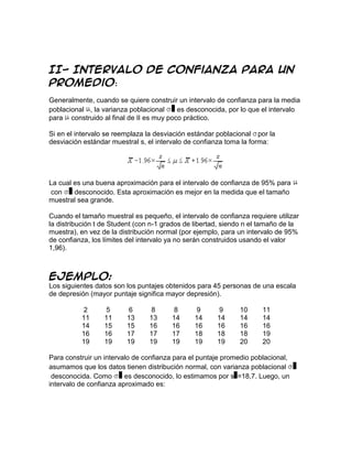 II- Intervalo de confianza para un
promedio:
Generalmente, cuando se quiere construir un intervalo de confianza para la media
poblacional , la varianza poblacional    es desconocida, por lo que el intervalo
para construido al final de II es muy poco práctico.

Si en el intervalo se reemplaza la desviación estándar poblacional por la
desviación estándar muestral s, el intervalo de confianza toma la forma:




La cual es una buena aproximación para el intervalo de confianza de 95% para
 con    desconocido. Esta aproximación es mejor en la medida que el tamaño
muestral sea grande.

Cuando el tamaño muestral es pequeño, el intervalo de confianza requiere utilizar
la distribución t de Student (con n-1 grados de libertad, siendo n el tamaño de la
muestra), en vez de la distribución normal (por ejemplo, para un intervalo de 95%
de confianza, los límites del intervalo ya no serán construidos usando el valor
1,96).



Ejemplo:
Los siguientes datos son los puntajes obtenidos para 45 personas de una escala
de depresión (mayor puntaje significa mayor depresión).

          2       5      6      8        8      9       9     10      11
          11      11     13     13      14     14      14     14      14
          14      15     15     16      16     16      16     16      16
          16      16     17     17      17     18      18     18      19
          19      19     19     19      19     19      19     20      20

Para construir un intervalo de confianza para el puntaje promedio poblacional,
asumamos que los datos tienen distribución normal, con varianza poblacional
 desconocida. Como       es desconocido, lo estimamos por s =18,7. Luego, un
intervalo de confianza aproximado es:
 