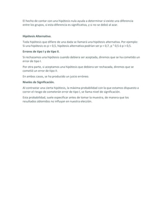 El hecho de contar con una hipótesis nula ayuda a determinar si existe una diferencia
entre los grupos, si esta diferencia es significativa, y si no se debió al azar.


Hipótesis Alternativa.
Toda hipótesis que difiere de una dada se llamará una hipótesis alternativa. Por ejemplo:
Si una hipótesis es p = 0,5, hipótesis alternativa podrían ser p = 0,7, p " 0,5 ó p > 0,5.
Errores de tipo I y de tipo II.
Si rechazamos una hipótesis cuando debiera ser aceptada, diremos que se ha cometido un
error de tipo I.
Por otra parte, si aceptamos una hipótesis que debiera ser rechazada, diremos que se
cometió un error de tipo II.
En ambos casos, se ha producido un juicio erróneo.
Niveles de Significación.
Al contrastar una cierta hipótesis, la máxima probabilidad con la que estamos dispuesto a
correr el riesgo de cometerán error de tipo I, se llama nivel de significación.
Esta probabilidad, suele especificar antes de tomar la muestra, de manera que los
resultados obtenidos no influyan en nuestra elección.
 