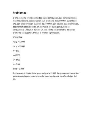 Problemas
1-Una encuesta revela que los 100 autos particulares, que constituyen una
muestra aleatoria, se condujeron a un promedio de 12500 Km. Durante un
año, con una desviación estándar de 2400 Km. Con base en esta información,
docimar la hipótesis donde, en promedio, los autos particulares se
condujeron a 12000 Km durante un año, frente a la alternativa de que el
promedio sea superior. Utilizar el nivel de significación.

SOLUCIÓN

H0: µ = 12000

Ha: µ > 12000

n = 100

x=12500

S = 2400

α = 0.05

Zcalc = 2.083

Rechazamos la hipótesis de que µ es igual a 12000, luego aceptamos que los
autos se condujeron en un promedio superior durante ese año, al nivel del
5%.
 