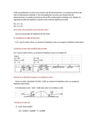 2-De una población se toma una muestra de 40 observaciones. La mediamuestral es de
102 y la desviación estándar 5. De otra población se toma una muestra de 50
observaciones. La media muestral es ahora 99 y la desviación estándar es 6. Realice la
siguiente prueba de hipótesis usando como nivel de significancia 0,04.

Ho: u1 = u2
Ho: u1 ≠ u2
a) Es esta una prueba de una o de dos colas?

  Esta es una prueba de hipótesis de dos colas

b ) Establezca la regla de decisión

  Si Z > que le valor crítico, se rechaza la hipótesis nula y se acepta la hipótesis alternativa


c) Calcule el valor del estadísticode prueba

Si Z > que el valor crítico, se rechaza la hipótesis nula y se acepta H1




d) Cuál es su decisión respecto a la hipótesis nula?

  Como su valor calculado Z (2,59) > 2,05; se rechaza la hipótesis nula y se acepta la
hipótesis alternativa

  Si Z tabulada es 0,5 - 0,02 = 0,48 este valor en la tabla es 2,05




e) Cuál es el valor p?

  Z = 2,59 Área 0,4952

       0,5 - 0,4952 = 0,0048 * 2 = 0,0096
 