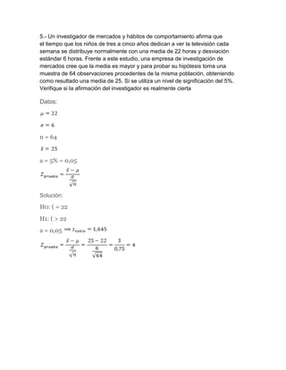 5.- Un investigador de mercados y hábitos de comportamiento afirma que
el tiempo que los niños de tres a cinco años dedican a ver la televisión cada
semana se distribuye normalmente con una media de 22 horas y desviación
estándar 6 horas. Frente a este estudio, una empresa de investigación de
mercados cree que la media es mayor y para probar su hipótesis toma una
muestra de 64 observaciones procedentes de la misma población, obteniendo
como resultado una media de 25. Si se utiliza un nivel de significación del 5%.
Verifique si la afirmación del investigador es realmente cierta

Datos:




n = 64


a = 5% = 0,05




Solución:

H0: ( = 22
H1: ( > 22
a = 0,05
 
