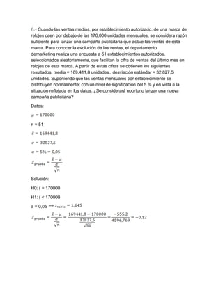 6.- Cuando las ventas medias, por establecimiento autorizado, de una marca de
relojes caen por debajo de las 170,000 unidades mensuales, se considera razón
suficiente para lanzar una campaña publicitaria que active las ventas de esta
marca. Para conocer la evolución de las ventas, el departamento
demarketing realiza una encuesta a 51 establecimientos autorizados,
seleccionados aleatoriamente, que facilitan la cifra de ventas del último mes en
relojes de esta marca. A partir de estas cifras se obtienen los siguientes
resultados: media = 169.411,8 unidades., desviación estándar = 32.827,5
unidades. Suponiendo que las ventas mensuales por establecimiento se
distribuyen normalmente; con un nivel de significación del 5 % y en vista a la
situación reflejada en los datos. ¿Se considerará oportuno lanzar una nueva
campaña publicitaria?

Datos:



n = 51




Solución:

H0: ( = 170000

H1: ( < 170000

a = 0,05
 