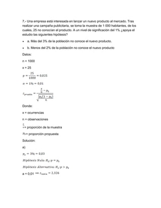 7.- Una empresa está interesada en lanzar un nuevo producto al mercado. Tras
realizar una campaña publicitaria, se toma la muestra de 1 000 habitantes, de los
cuales, 25 no conocían el producto. A un nivel de significación del 1% ¿apoya el
estudio las siguientes hipótesis?

     a. Más del 3% de la población no conoce el nuevo producto.

     b. Menos del 2% de la población no conoce el nuevo producto

Datos:

n = 1000

x = 25




Donde:

x = ocurrencias

n = observaciones

 = proporción de la muestra

     = proporción propuesta

Solución:

a)




a = 0,01
 