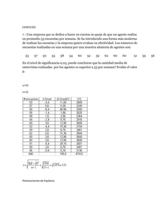 EJERCICIOS

1.- Una empresa que se dedica a hacer en cuestas se queja de que un agente realiza
en promedio 53 encuestas por semana. Se ha introducido una forma más moderna
de realizar las encuetas y la empresa quiere evaluar su efectividad. Los números de
encuestas realizadas en una semana por una muestra aleatoria de agentes son:

  53     57     50     55    58   54    60    52     59    62    60     60      51    59   56

En el nivel de significancia 0,05, puede concluirse que la cantidad media de
entrevistas realizadas por los agentes es superior a 53 por semana? Evalúe el valor
p.



u=53

n=15




Planteamiento de hipótesis
 