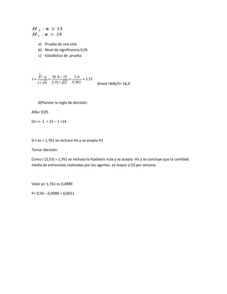 a) Prueba de una cola
    b) Nivel de significancia 0,05
    c) Estadístico de prueba




                                        Xmed =846/5= 56,4



   d)Planear la regla de decisión.

Alfa= 0,05

Gl= n -1 = 15 – 1 =14



Si t es < 1,761 se rechaza Ho y se acepta H1

Tomar decisión:

Como t (3,53) > 1,761 se rechaza la hipótesis nula y se acepta H1 y se concluye que la cantidad
media de entrevistas realizadas por los agentes es mayor a 53 por semana.



Valor p= 1,761 es 0,4989

P= 0,50 – 0,4989 = 0,0011
 