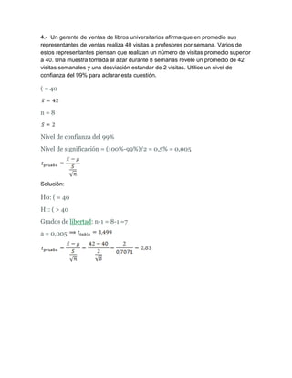 4.- Un gerente de ventas de libros universitarios afirma que en promedio sus
representantes de ventas realiza 40 visitas a profesores por semana. Varios de
estos representantes piensan que realizan un número de visitas promedio superior
a 40. Una muestra tomada al azar durante 8 semanas reveló un promedio de 42
visitas semanales y una desviación estándar de 2 visitas. Utilice un nivel de
confianza del 99% para aclarar esta cuestión.

( = 40


n=8


Nivel de confianza del 99%
Nivel de significación = (100%-99%)/2 = 0,5% = 0,005




Solución:

H0: ( = 40
H1: ( > 40
Grados de libertad: n-1 = 8-1 =7
a = 0,005
 