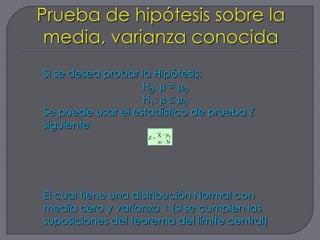 Si se desea probar la Hipótesis:
                   H0: = 0
                    H1:    0
Se puede usar el estadístico de prueba Z
siguiente               __

                    Z   X μ0
                        σ/ N




El cual tiene una distribución Normal con
media cero y varianza 1 (si se cumplen las
suposiciones del teorema del límite central)
 