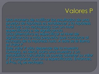 Una manera de notificar los resultados de una
prueba de hipótesis es establecer si la hipótesis
nula fue o no rechazada con un nivel
especificado de significancia
Una alternativa es especificar el nivel de
significancia más pequeño que conduce al
rechazo de la hipótesis nula. A este se le llama
el Valor P
Este valor P sólo depende de la muestra
tomada, es decir, para una muestra y un
estadístico calculado se puede obtener su valor
P y comparar con un especificado. Entonces,
si P< , H0 se rechaza.
 