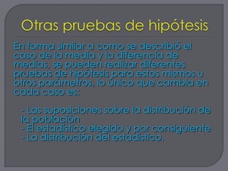 En forma similar a como se describió el
caso de la media y la diferencia de
medias, se pueden realizar diferentes
pruebas de hipótesis para estos mismos u
otros parámetros, lo único que cambia en
cada caso es:
 - Las suposiciones sobre la distribución de
 la población
 - El estadístico elegido y por consiguiente
 - La distribución del estadístico.
 