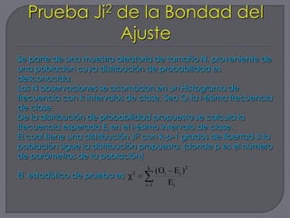 Se parte de una muestra aleatoria de tamaño N, proveniente de
una población cuya distribución de probabilidad es
desconocida.
Las N observaciones se acomodan en un Histograma de
frecuencia con k intervalos de clase. Sea Oi la i-ésima frecuencia
de clase.
De la distribución de probabilidad propuesta se calcula la
frecuencia esperada Ei en el i-ésimo intervalo de clase.
El cual tiene una distribución Ji2 con k-p-1 grados de libertad si la
población sigue la distribución propuesta. (donde p es el número
de parámetros de la población)
                                   k
                                        (Oi E i ) 2
El estadístico de prueba es χ 2
                                  i 1      Ei
 