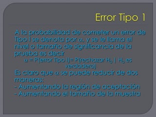A la probabilidad de cometer un error de
Tipo I se denota por , y se le llama el
nivel o tamaño de significancia de la
prueba es decir
    = P(error Tipo I)= P(rechazar H0 | H0 es
                  verdadera)
Es claro que se puede reducir de dos
maneras:
- Aumentando la región de aceptación
- Aumentando el tamaño de la muestra
 