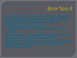 Para evaluar un experimento de prueba
de hipótesis también se requiere calcular
la probabilidad del error de Tipo II,
denotada por , es decir:
  = P(error Tipo II) = P(aceptar H0 | H0 es
  falsa)
Sin embargo, no es posible calcular si no
se tiene una hipótesis alternativa
específica, es decir, un valor particular del
parámetro bajo prueba en lugar de un
rango de valores.
 