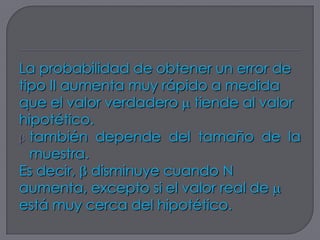 La probabilidad de obtener un error de
tipo II aumenta muy rápido a medida
que el valor verdadero tiende al valor
hipotético.
  también depende del tamaño de la
  muestra.
Es decir, disminuye cuando N
aumenta, excepto si el valor real de
está muy cerca del hipotético.
 
