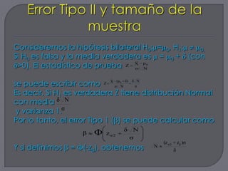 Consideremos la hipótesis bilateral H0: = 0, H1: 0.
Si H0 es falsa y la media verdadera es = 0 + (con
                                          __

 >0). El estadístico de prueba Z X μ
                                  σ/ N
                                               0




                               __


se puede escribir como Z       X (μ 0 δ) δ N
                                σ/ N      σ

Es decir, Si H1 es verdadera Z tiene distribución Normal
con media δ N
 y varianza 1.σ
Por lo tanto, el error Tipo 1 ( ) se puede calcular como
                                     δ N
                     β   Φ   z α/2
                                      σ
                                                       (z α/2       z β )σ
Y si definimos   =   (-z ), obtenemos              N
                                                                δ
 