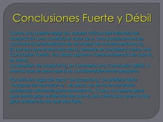 Como uno puede elegir los valores críticos del intervalo de
aceptación uno controla el valor de . Uno puede entonces
controlar la probabilidad de rechazar de manera errónea H0.
Es por eso que el rechazo de H0 siempre se considera como una
Conclusión Fuerte. (los datos aportan fuerte evidencia de que H0
es falsa)
La decisión de aceptar H0 se considera una Conclusión Débil, a
menos que se sepa que es considerablemente pequeño.
Por esto en lugar de decir “se acepta H0” se prefiere decir
“incapaz de rechazar H0”, es decir, no se ha encontrado
evidencia suficiente para rechazar H0. O sea, no quiere decir
que exista gran evidencia de que H0 sea cierta sino que no hay
gran evidencia de que sea falsa.
 