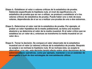 Etapa 4.- Establecer el valor o valores críticos de la estadística de prueba.
   Habiendo especificado la hipótesis nula, el nivel de significancia y la
   estadística de prueba que se van a utilizar, se produce a establecer el o los
   valores críticos de estadística de prueba. Puede haber uno o más de esos
   valores, dependiendo de si se va a realizar una prueba de uno o dos extremos.


Etapa 5.- Determinar el valor real de la estadística de prueba. Por ejemplo, al
   probar un valor hipotético de la media poblacional, se toma una muestra
   aleatoria y se determina el valor de la media muestral. Si el valor crítico que se
   establece es un valor de z, entonces se transforma la media muestral en un
   valor de z.


Etapa 6.- Tomar la decisión. Se compara el valor observado de la estadística
   muestral con el valor (o valores) críticos de la estadística de prueba. Después
   se acepta o se rechaza la hipótesis nula. Si se rechaza ésta, se acepta la
   alternativa; a su vez, esta decisión tendrá efecto sobre otras decisiones de los
   administradores operativos, como por ejemplo, mantener o no un estándar de
   desempeño o cuál de dos estrategias de mercadotecnia utilizar.
 