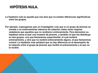HIPÓTESIS NULA.

La hipótesis nula es aquella que nos dice que no existen diferencias significativas
   entre los grupos.


Por ejemplo, supongamos que un investigador cree que si un grupo de jóvenes se
   somete a un entrenamiento intensivo de natación, éstos serán mejores
   nadadores que aquellos que no recibieron entrenamiento. Para demostrar su
   hipótesis toma al azar una muestra de jóvenes, y también al azar los distribuye
   en dos grupos: uno que llamaremos experimental, el cual recibirá
   entrenamiento, y otro que no recibirá entrenamiento alguno, al que llamaremos
   control. La hipótesis nula señalará que no hay diferencia en el desempeño de
   la natación entre el grupo de jóvenes que recibió el entrenamiento y el que no
   lo recibió.
 